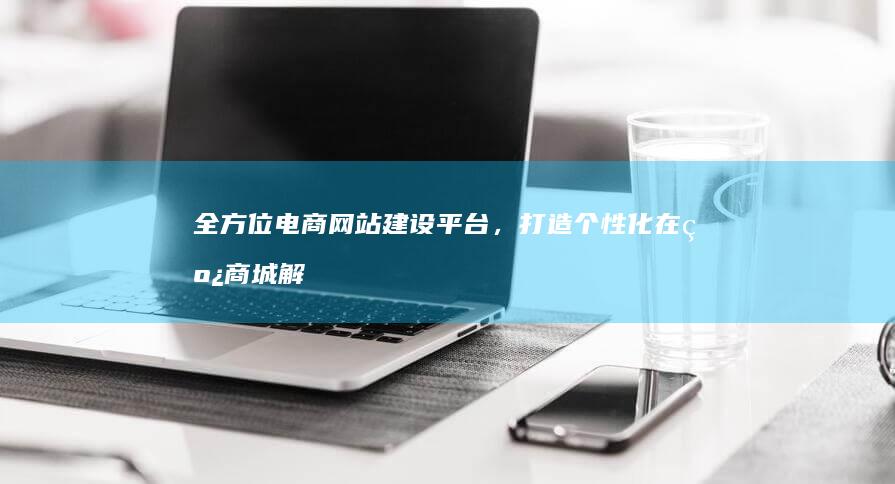 全方位电商网站建设平台，打造个性化在线商城解决方案